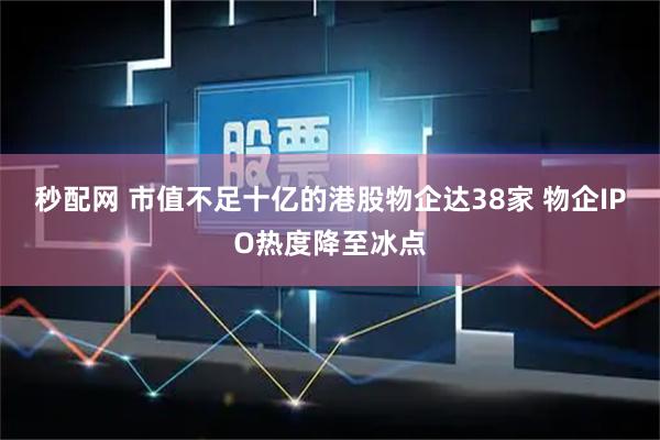 秒配网 市值不足十亿的港股物企达38家 物企IPO热度降至冰点