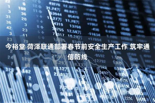 今裕堂 菏泽联通部署春节前安全生产工作 筑牢通信防线