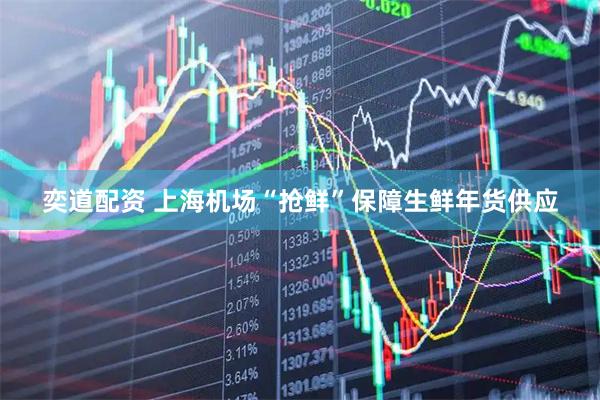 奕道配资 上海机场“抢鲜”保障生鲜年货供应